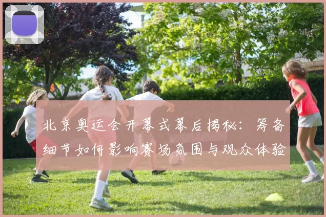 北京奥运会开幕式幕后揭秘：筹备细节如何影响赛场氛围与观众体验