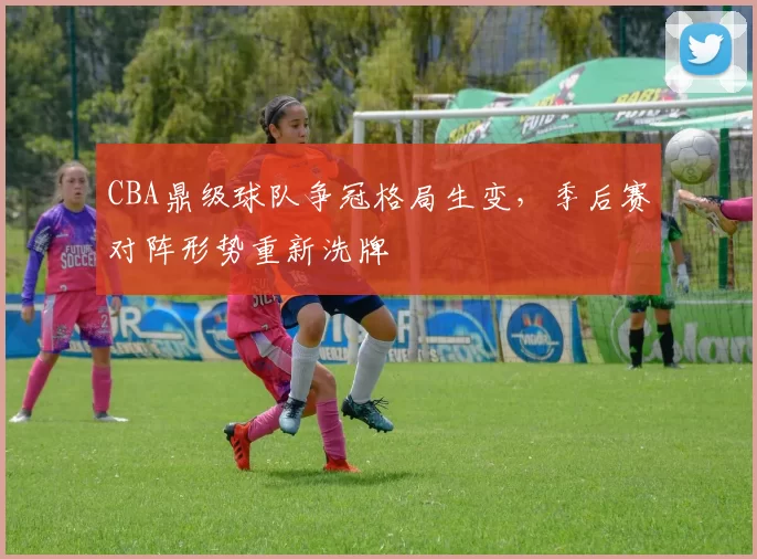CBA鼎级球队争冠格局生变，季后赛对阵形势重新洗牌