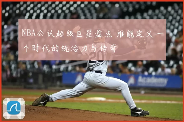 NBA公认超级巨星盘点 谁能定义一个时代的统治力与传奇