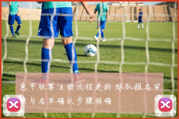 意甲联赛注册流程更新 球队报名审核与名单确认步骤明确