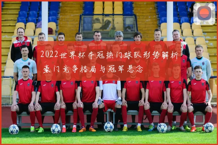 2022世界杯夺冠热门球队形势解析 豪门竞争格局与冠军悬念