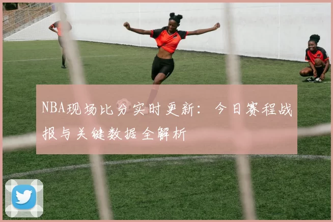 NBA现场比分实时更新:今日赛程战报与关键数据全解析