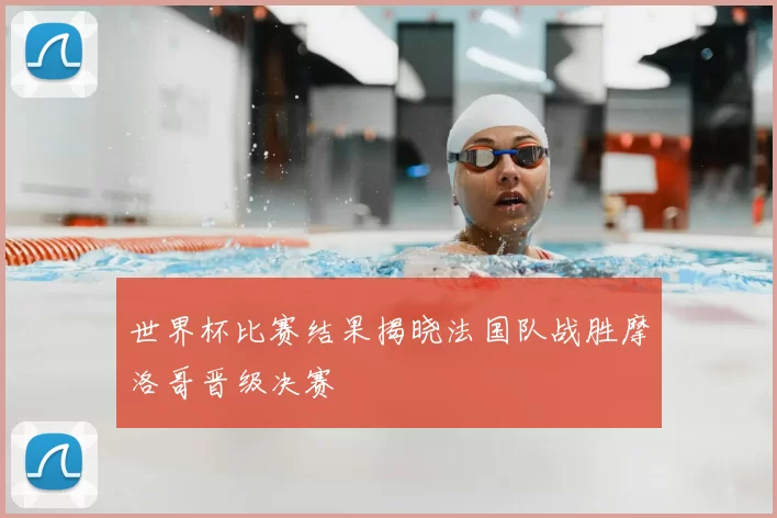 世界杯比赛结果揭晓法国队战胜摩洛哥晋级决赛