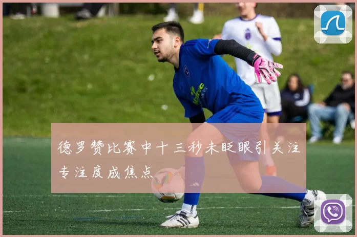 德罗赞比赛中十三秒未眨眼引关注专注度成焦点