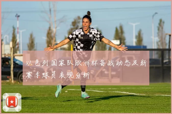 以色列国家队欧洲杯备战动态及新赛季球员表现分析