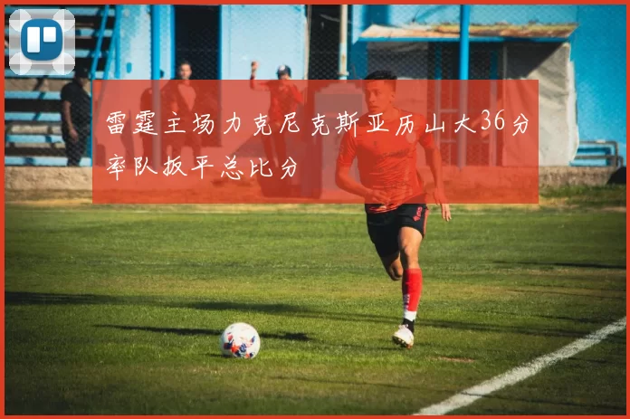 雷霆主场力克尼克斯亚历山大36分率队扳平总比分