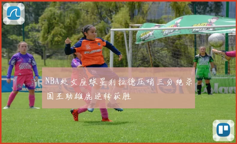 NBA处女座球星利拉德压哨三分绝杀国王助雄鹿逆转获胜