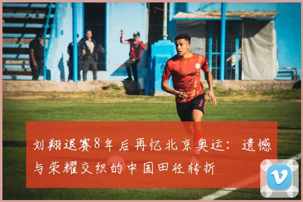 刘翔退赛8年后再忆北京奥运：遗憾与荣耀交织的中国田径转折