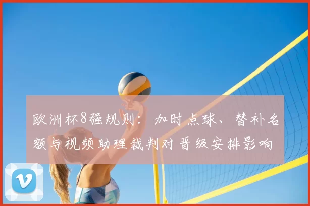 欧洲杯8强规则:加时点球、替补名额与视频助理裁判对晋级安排影响