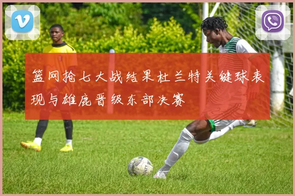 篮网抢七大战结果杜兰特关键球表现与雄鹿晋级东部决赛