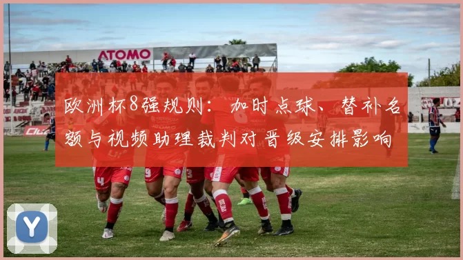 欧洲杯8强规则：加时点球、替补名额与视频助理裁判对晋级安排影响