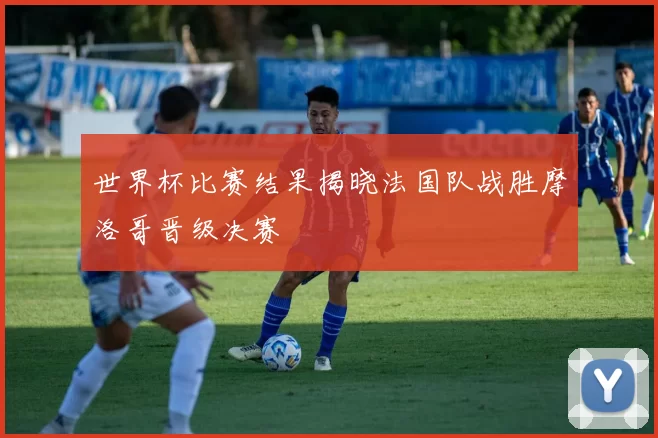 世界杯比赛结果揭晓法国队战胜摩洛哥晋级决赛