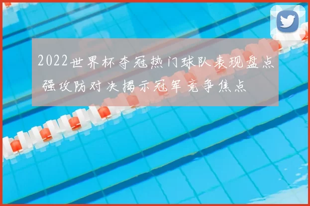 2022世界杯夺冠热门球队表现盘点 强攻防对决揭示冠军竞争焦点