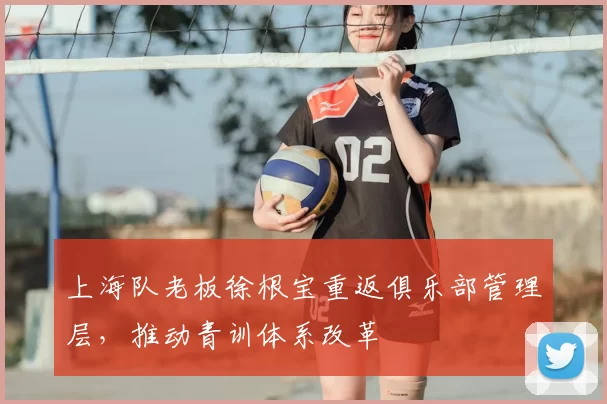 上海队老板徐根宝重返俱乐部管理层，推动青训体系改革