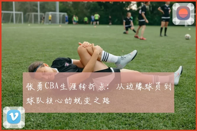 张勇CBA生涯转折点：从边缘球员到球队核心的蜕变之路