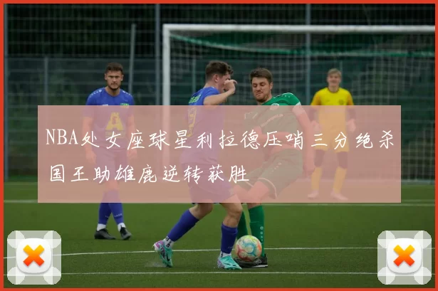 NBA处女座球星利拉德压哨三分绝杀国王助雄鹿逆转获胜
