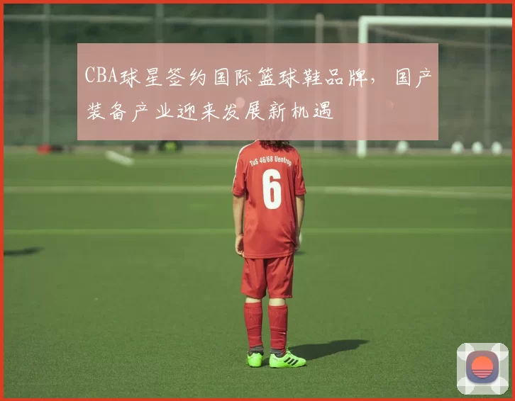 CBA球星签约国际篮球鞋品牌，国产装备产业迎来发展新机遇