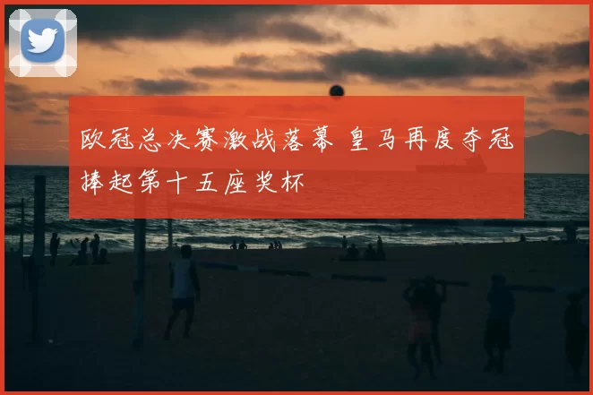 欧冠总决赛激战落幕 皇马再度夺冠捧起第十五座奖杯