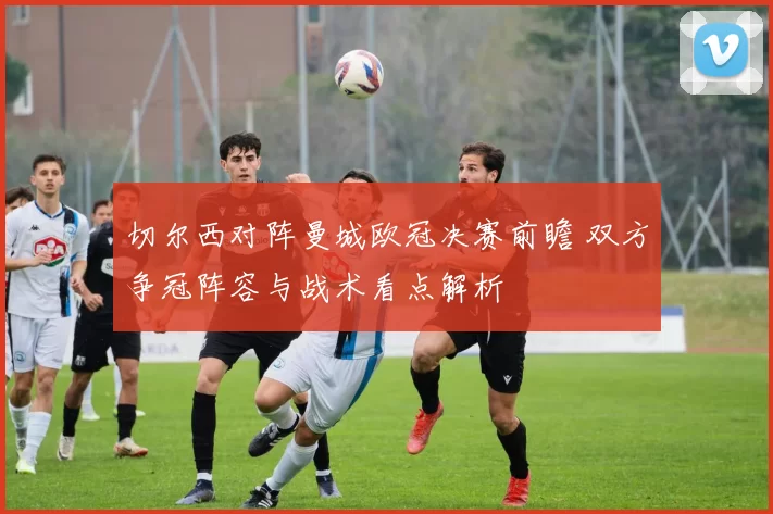 切尔西对阵曼城欧冠决赛前瞻 双方争冠阵容与战术看点解析