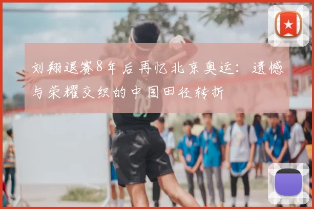 刘翔退赛8年后再忆北京奥运：遗憾与荣耀交织的中国田径转折