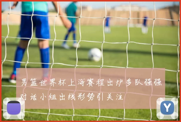 男篮世界杯上海赛程出炉多队强强对话小组出线形势引关注