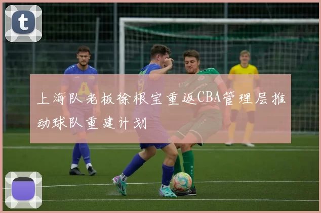 上海队老板徐根宝重返CBA管理层推动球队重建计划