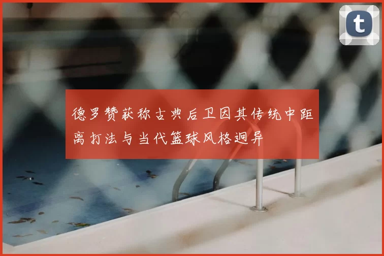 德罗赞获称古典后卫因其传统中距离打法与当代篮球风格迥异