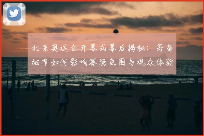 北京奥运会开幕式幕后揭秘：筹备细节如何影响赛场氛围与观众体验