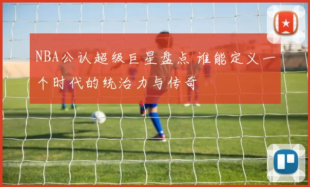 NBA公认超级巨星盘点 谁能定义一个时代的统治力与传奇
