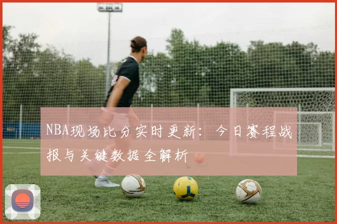 NBA现场比分实时更新：今日赛程战报与关键数据全解析