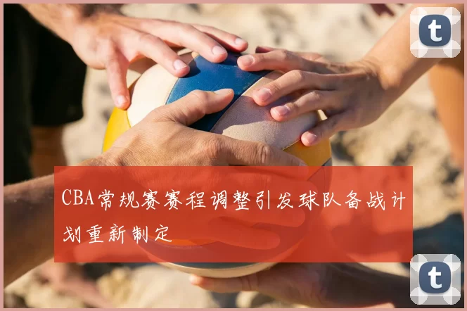 CBA常规赛赛程调整引发球队备战计划重新制定