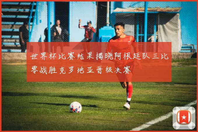 世界杯比赛结果揭晓阿根廷队三比零战胜克罗地亚晋级决赛