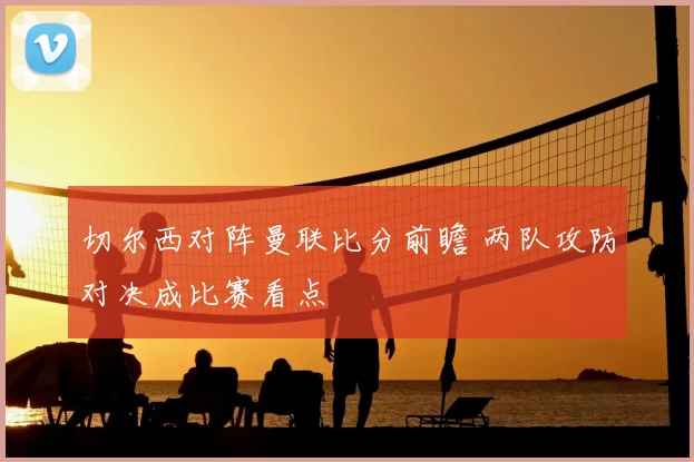 切尔西对阵曼联比分前瞻 两队攻防对决成比赛看点