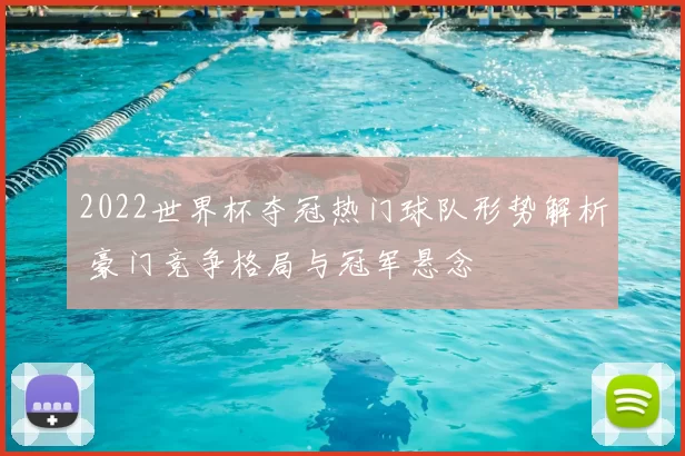 2022世界杯夺冠热门球队形势解析 豪门竞争格局与冠军悬念
