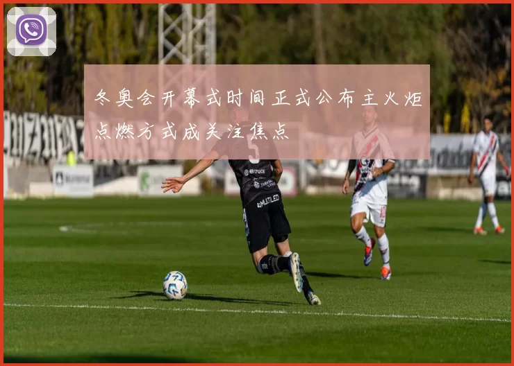 冬奥会开幕式时间正式公布主火炬点燃方式成关注焦点