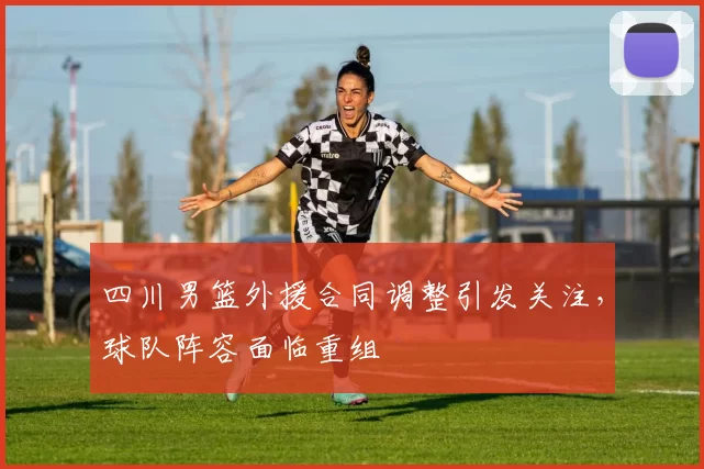 四川男篮外援合同调整引发关注，球队阵容面临重组