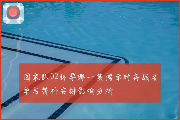 国家队02怀孕哪一集揭示对备战名单与替补安排影响分析