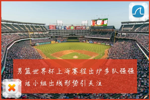 男篮世界杯上海赛程出炉多队强强对话小组出线形势引关注