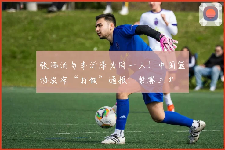 张涵泊与李沂泽为同一人!中国篮协发布“打假”通报:禁赛三年