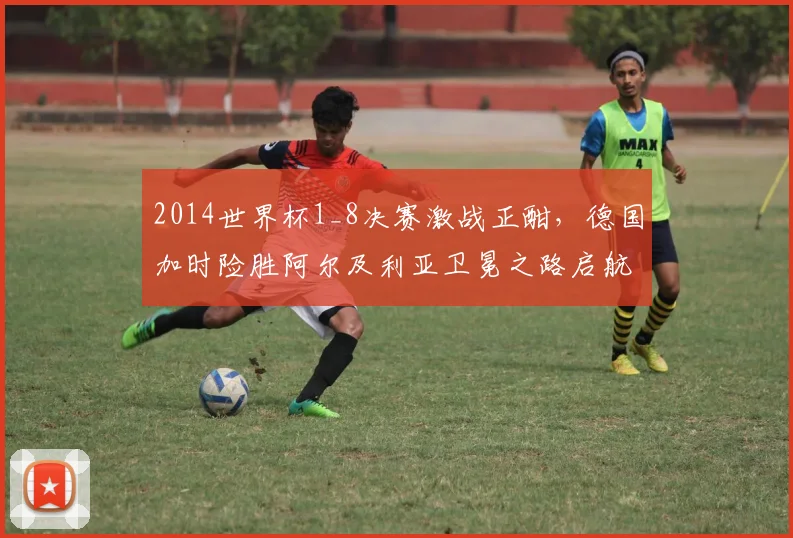 2014世界杯1_8决赛激战正酣,德国加时险胜阿尔及利亚卫冕之路启航