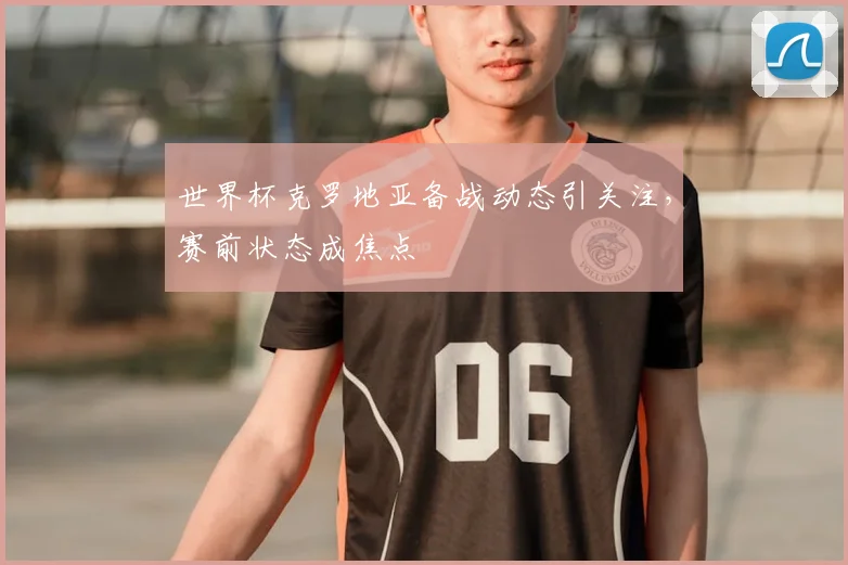 世界杯克罗地亚备战动态引关注，赛前状态成焦点