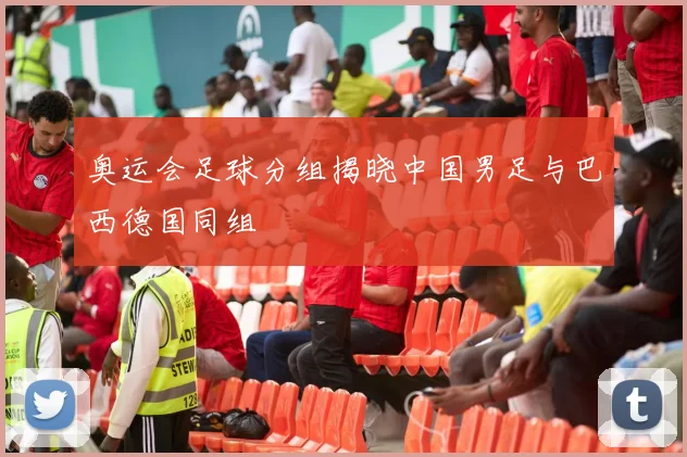 奥运会足球分组揭晓中国男足与巴西德国同组