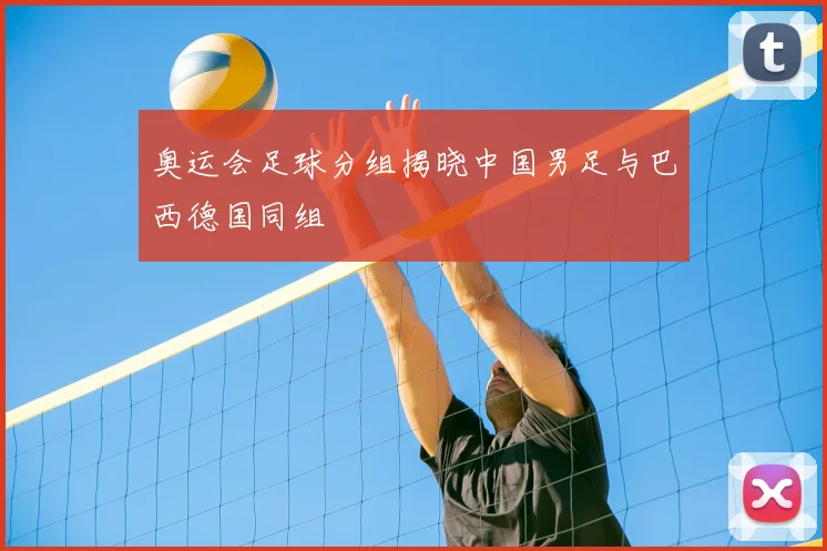 奥运会足球分组揭晓中国男足与巴西德国同组